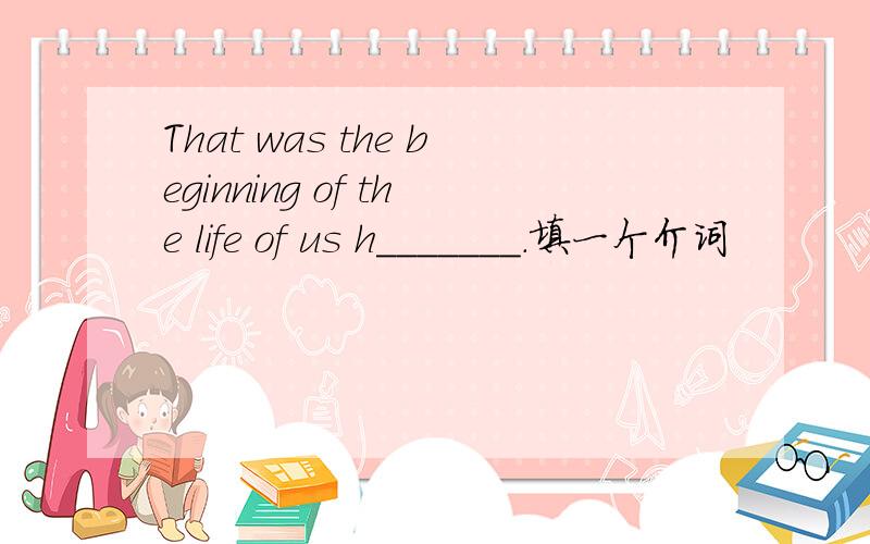 That was the beginning of the life of us h_______.填一个介词