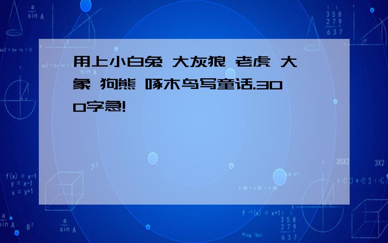 用上小白兔 大灰狼 老虎 大象 狗熊 啄木鸟写童话.300字急!