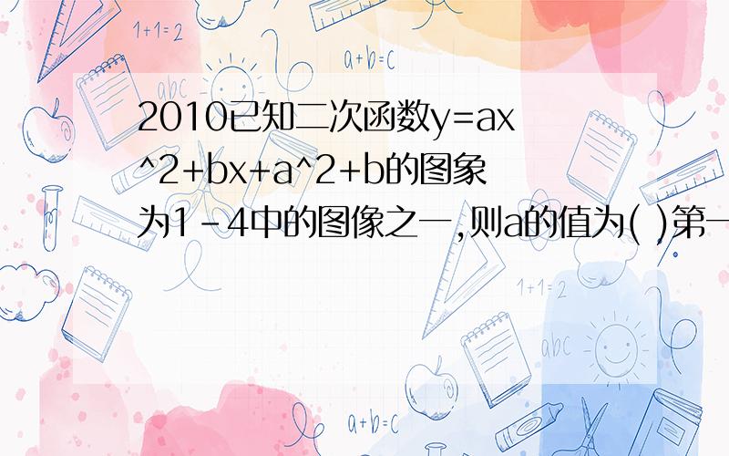 2010已知二次函数y=ax^2+bx+a^2+b的图象为1-4中的图像之一,则a的值为( )第一个图抛物线开口向上,与X轴交于（-2,0）（2,0）,与Y交于原点与-3之间第二个图抛物线开口向下,与X轴交于（-2,0）（2,0）,