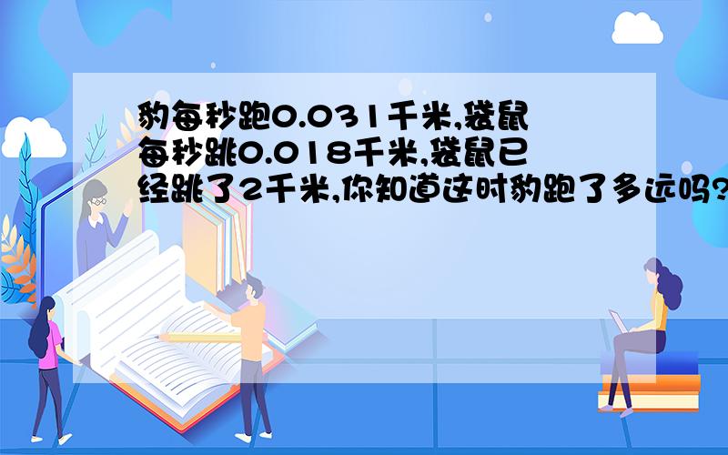 豹每秒跑0.031千米,袋鼠每秒跳0.018千米,袋鼠已经跳了2千米,你知道这时豹跑了多远吗?