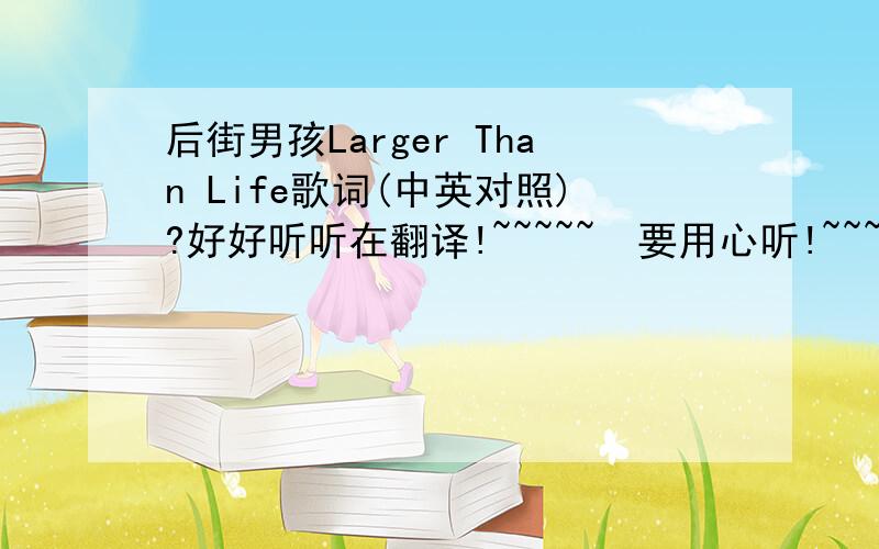 后街男孩Larger Than Life歌词(中英对照)?好好听听在翻译!~~~~~  要用心听!~~~~~  以上的歌词都有出入!~~~  我听时看歌词有许多不对的地方!~~~~~  望大家帮帮忙!~~~  先谢谢大家了!~~~