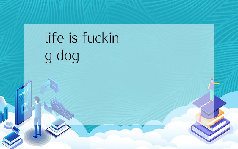 life is fucking dog