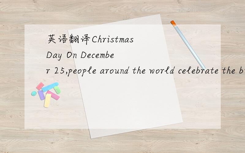 英语翻译Christmas Day On December 25,people around the world celebrate the birth of Jesus Christ.Some people celebrate by giving gifts.Children may be thanking Santa Claus for new toys.They may also be going to church with their families.Christma