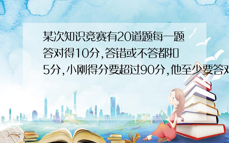 某次知识竞赛有20道题每一题答对得10分,答错或不答都扣5分,小刚得分要超过90分,他至少要答对多少道题?