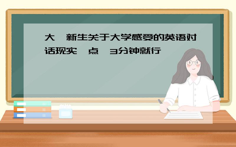 大一新生关于大学感受的英语对话现实一点,3分钟就行,