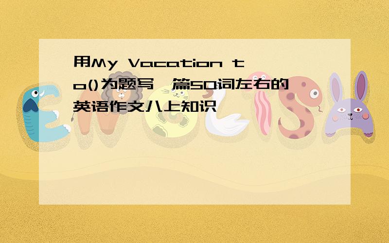 用My Vacation to()为题写一篇50词左右的英语作文八上知识