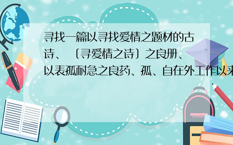 寻找一篇以寻找爱情之题材的古诗、 〔寻爱情之诗〕之良册、以表孤耐急之良药、孤、自在外工作以来、每月还乡不到四五日、因孤、工作甚得其难、回乡家中卧室耐于数日、孤、不想与外