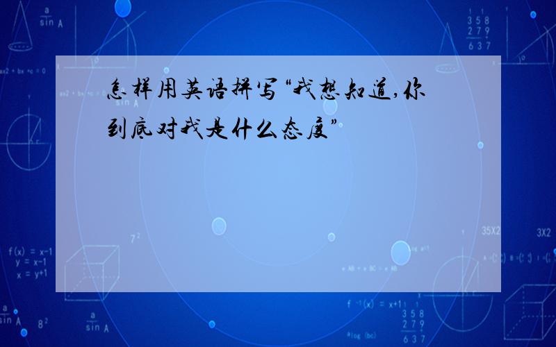 怎样用英语拼写“我想知道,你到底对我是什么态度”