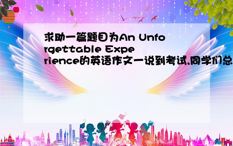 求助一篇题目为An Unforgettable Experience的英语作文一说到考试,同学们总有讲不完的故事.在你的记忆中,那些发生在考场的故事,一定是你至今仍感慨和难忘吧.请以考试为话题,写一篇题目为“An