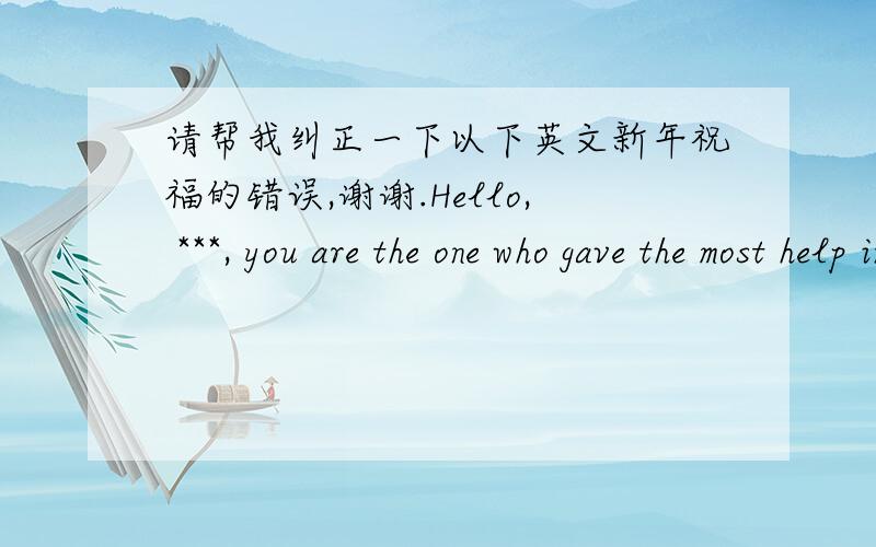 请帮我纠正一下以下英文新年祝福的错误,谢谢.Hello, ***, you are the one who gave the most help in 2013, and seeking god with you is another most meaningful thing for me in 2013, I am very grateful for what you do. Thank you very muc