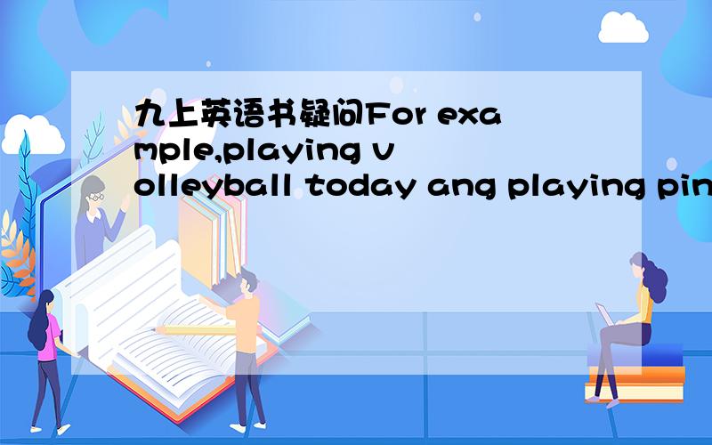 九上英语书疑问For example,playing volleyball today ang playing ping-pong the next day .为什么句中用 playing而 不用 play I hope you think that my advice is worth taking .为什 么句中 可以用hope sb.do 老师教过hope to do 和ho