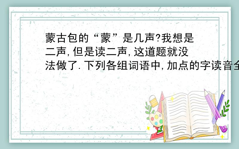 蒙古包的“蒙”是几声?我想是二声,但是读二声,这道题就没法做了.下列各组词语中,加点的字读音全部正确的一组是（     ）. （2分）A、好（hào）客     似（sì）乎      蒙（měnɡ）古包