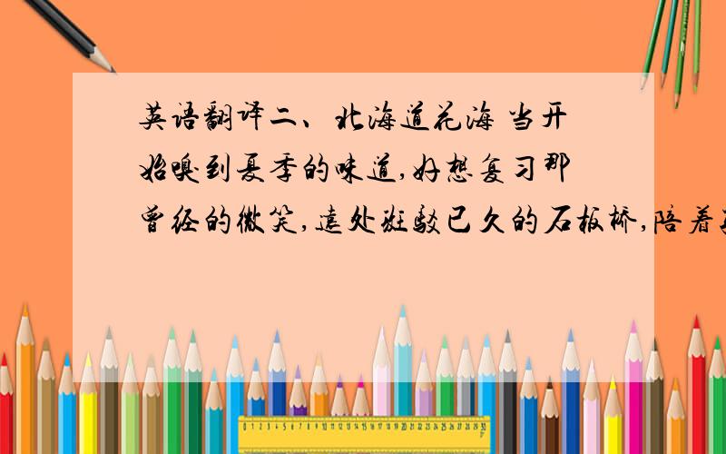 英语翻译二、北海道花海 当开始嗅到夏季的味道,好想复习那曾经的微笑,远处斑驳已久的石板桥,陪着孤独的心灵慢慢的变老,山间遍布蓝色的熏衣草,你七岁那年丢掉的背包,花谢的季节悲伤躲