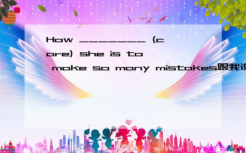 How _______ (care) she is to make so many mistakes跟我说说