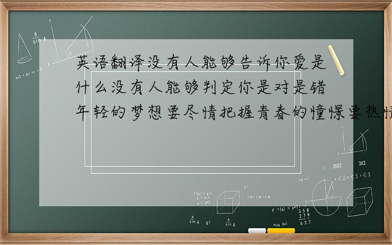 英语翻译没有人能够告诉你爱是什么没有人能够判定你是对是错年轻的梦想要尽情把握青春的憧憬要热情地追求擦干眼泪做个开心的我拥有生命中最美的时刻句式要尽量整齐,别一句很长一句