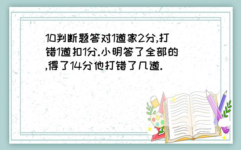 10判断题答对1道家2分,打错1道扣1分.小明答了全部的,得了14分他打错了几道.