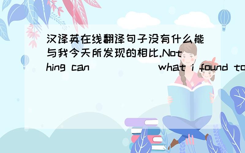 汉译英在线翻译句子没有什么能与我今天所发现的相比.Nothing can ( ） （ ）what i found today.他的思想走在时代的前列.His ideas was ( ) ( )( )his times.