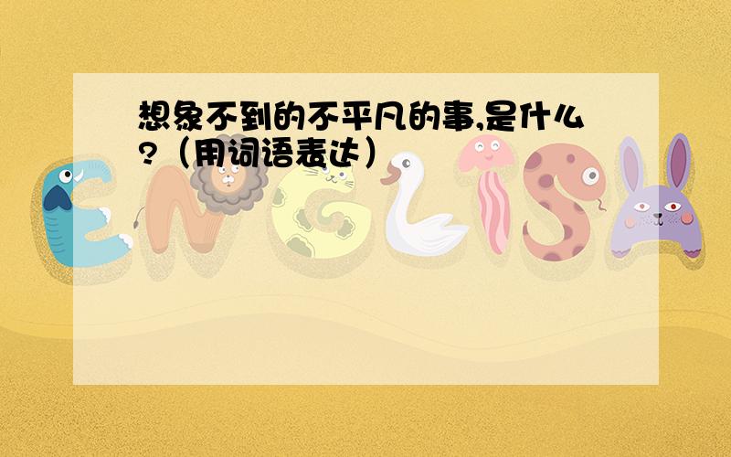 想象不到的不平凡的事,是什么?（用词语表达）