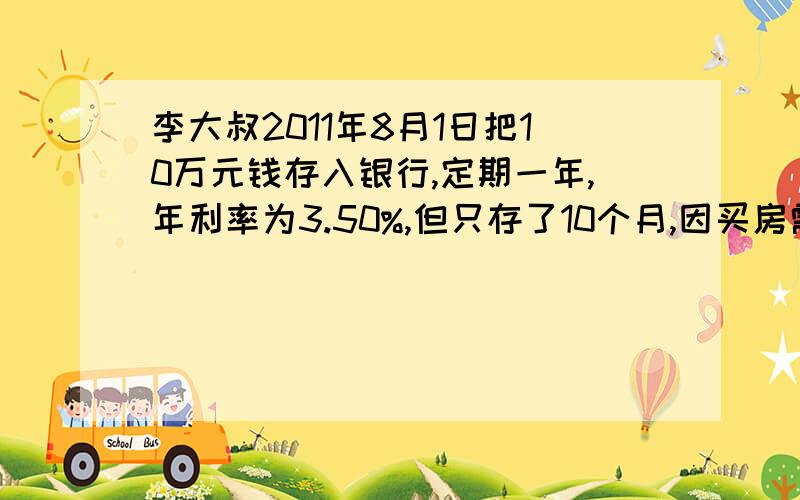 李大叔2011年8月1日把10万元钱存入银行,定期一年,年利率为3.50%,但只存了10个月,因买房需要,将这10万元取出,活期储蓄的年利率是0.50%.那么李大叔取钱时,得到了多少利息?