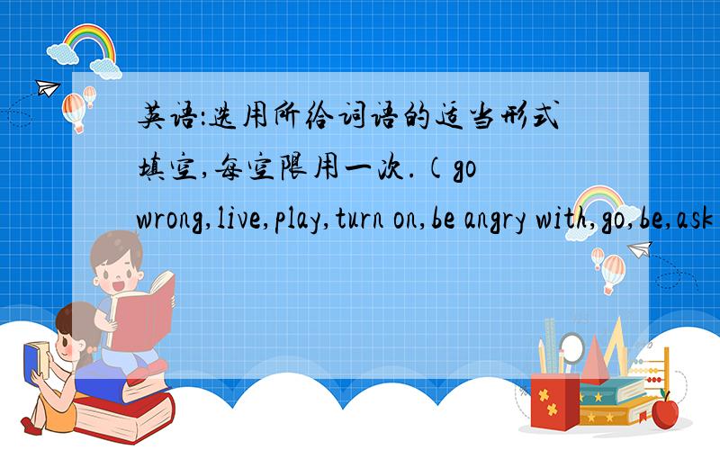 英语：选用所给词语的适当形式填空,每空限用一次.（go wrong,live,play,turn on,be angry with,go,be,ask for,do not,come out）1.We'll have a picnic on the hill if it _____rain tomorrow.2.Little Jim would like _____to the cinima this