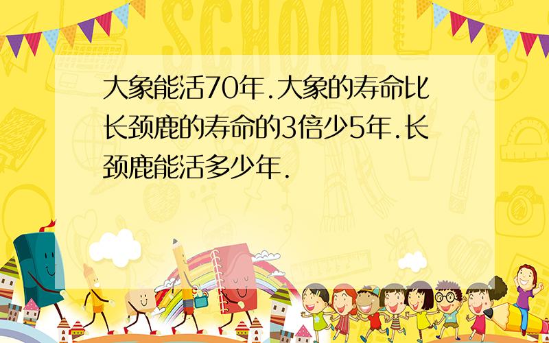 大象能活70年.大象的寿命比长颈鹿的寿命的3倍少5年.长颈鹿能活多少年.