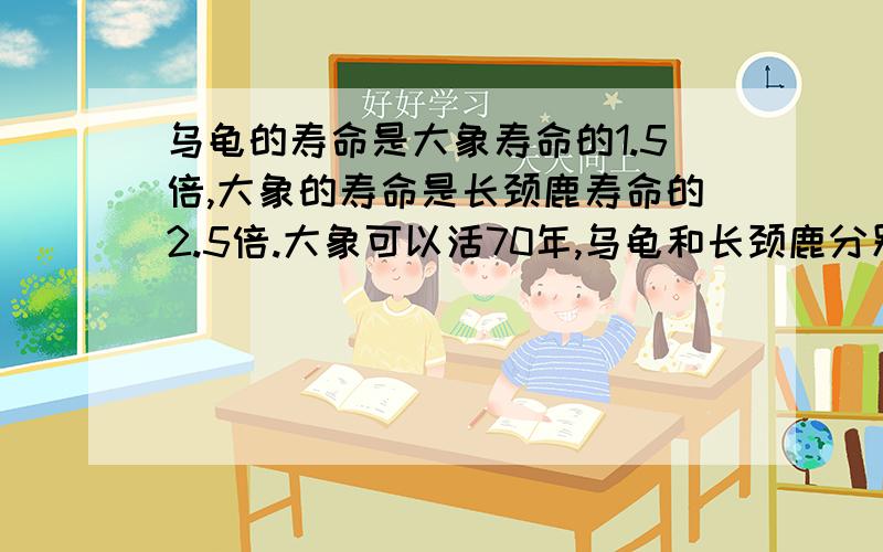 乌龟的寿命是大象寿命的1.5倍,大象的寿命是长颈鹿寿命的2.5倍.大象可以活70年,乌龟和长颈鹿分别活多少年