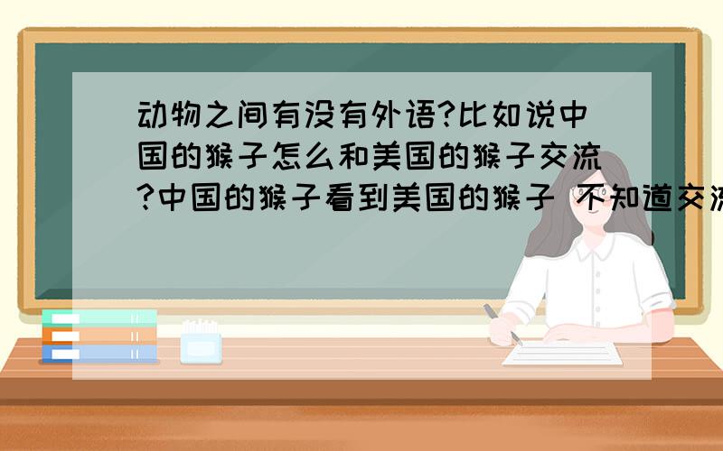 动物之间有没有外语?比如说中国的猴子怎么和美国的猴子交流?中国的猴子看到美国的猴子 不知道交流有没有障碍呀,不知道动物间是怎么交流的,有没有因为地域产生外语之类的呢?不同的动