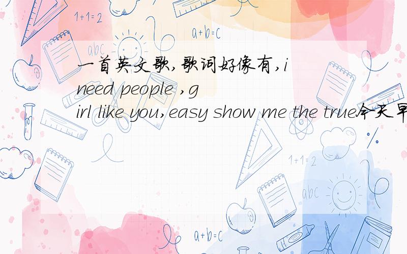 一首英文歌,歌词好像有,i need people ,girl like you,easy show me the true今天早上在90.0music radio 听到的,但不知道叫什么,