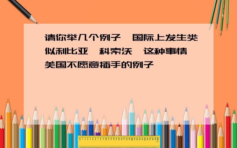 请你举几个例子,国际上发生类似利比亚,科索沃,这种事情,美国不愿意插手的例子