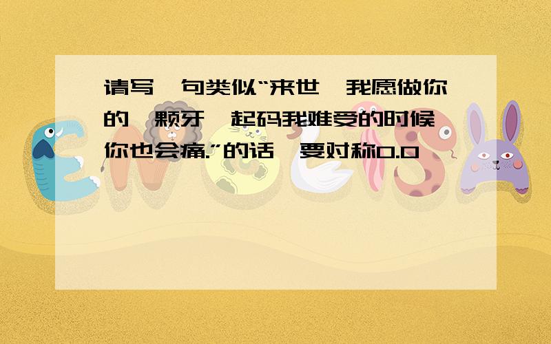 请写一句类似“来世,我愿做你的一颗牙,起码我难受的时候,你也会痛.”的话,要对称0.0