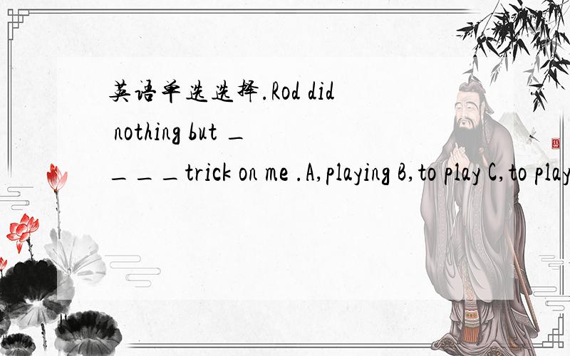 英语单选选择.Rod did nothing but ____trick on me .A,playing B,to play C,to playing D,play .我选的B,我是根据那个什么有do无to 的 我看前面没有to就在后面加上给to.