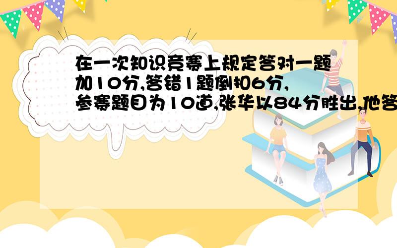 在一次知识竞赛上规定答对一题加10分,答错1题倒扣6分,参赛题目为10道,张华以84分胜出,他答对了几道?