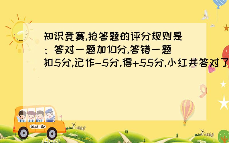 知识竞赛,抢答题的评分规则是：答对一题加10分,答错一题扣5分,记作-5分.得+55分,小红共答对了多少次?小红共回答了10次，小红共答对了多少次？