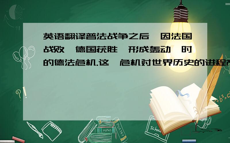 英语翻译普法战争之后,因法国战败,德国获胜,形成轰动一时的德法危机.这一危机对世界历史的进程产生了重大影响.本文立足于19世纪末德法危机的历史事实,管窥19世纪末20世纪初的国际关系