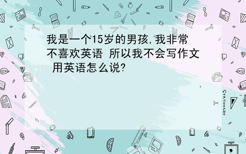 我是一个15岁的男孩,我非常不喜欢英语 所以我不会写作文 用英语怎么说?