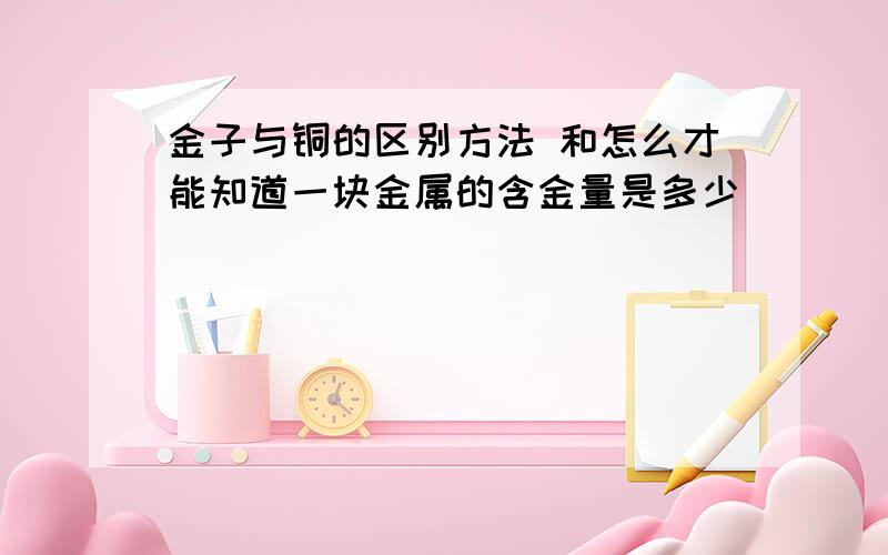 金子与铜的区别方法 和怎么才能知道一块金属的含金量是多少