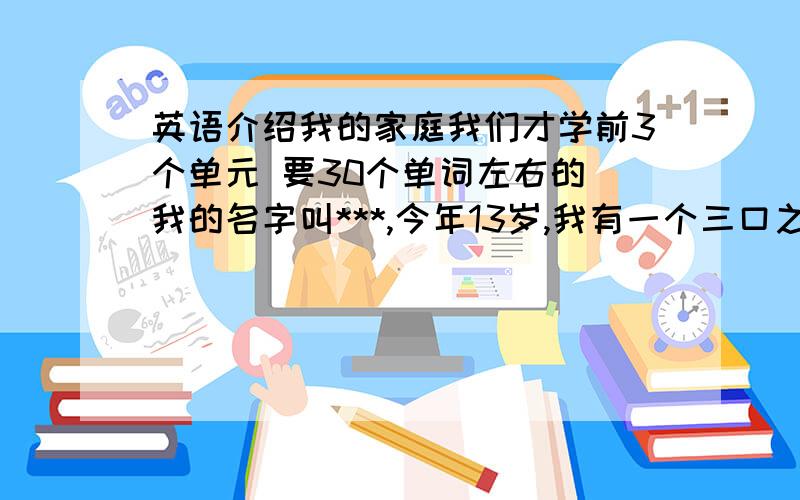 英语介绍我的家庭我们才学前3个单元 要30个单词左右的 我的名字叫***,今年13岁,我有一个三口之家,我爸爸,我妈妈,还有我,我爸爸今年41岁,妈妈39岁,我很爱我的家