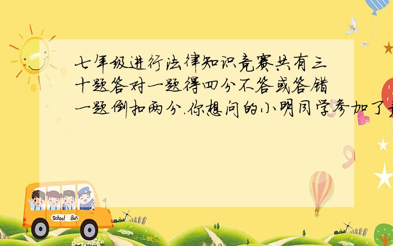 七年级进行法律知识竞赛共有三十题答对一题得四分不答或答错一题倒扣两分.你想问的小明同学参加了竞赛成绩是九十分请问小明在竞赛中答对多少题.第二小问小王爷参加了竞赛套完后她