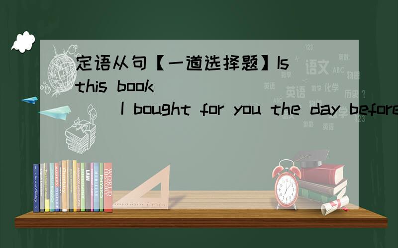 定语从句【一道选择题】Is this book ______ I bought for you the day before yesterday?A.whichB.thatC.×D.the one选哪个?为什么?请解释的详细一点,谢谢!