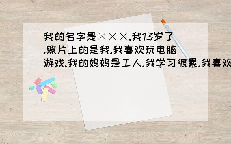 我的名字是×××.我13岁了.照片上的是我.我喜欢玩电脑游戏.我的妈妈是工人.我学习很累.我喜欢吃豆腐.额.大家再帮我添两句 不要太多 把汉语意思放在后面如：my name is .【我的名字是.】