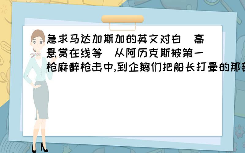 急求马达加斯加的英文对白（高悬赏在线等）从阿历克斯被第一枪麻醉枪击中,到企鹅们把船长打晕的那部分.我现在在令人绝望的教育网，所以外网连接速度很慢。如果有人找到的话麻烦把