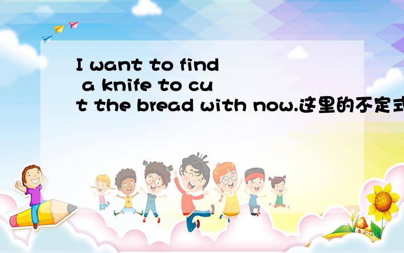 I want to find a knife to cut the bread with now.这里的不定式是不是to find a knife to cut the bread with 可以整个看作宾语吗.