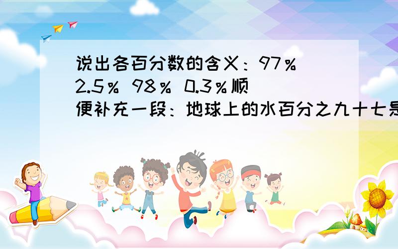 说出各百分数的含义：97％ 2.5％ 98％ 0.3％顺便补充一段：地球上的水百分之九十七是海洋水,而人类所需要的淡水资源仅占全球水量的百分之二点五.而在这百分之二点五的淡水资源中,冰川、