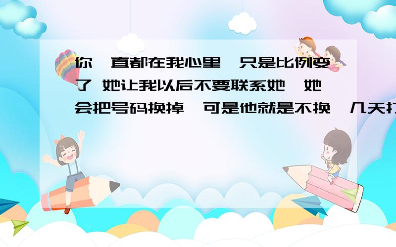 你一直都在我心里,只是比例变了 她让我以后不要联系她,她会把号码换掉,可是他就是不换,几天打一次也不接.