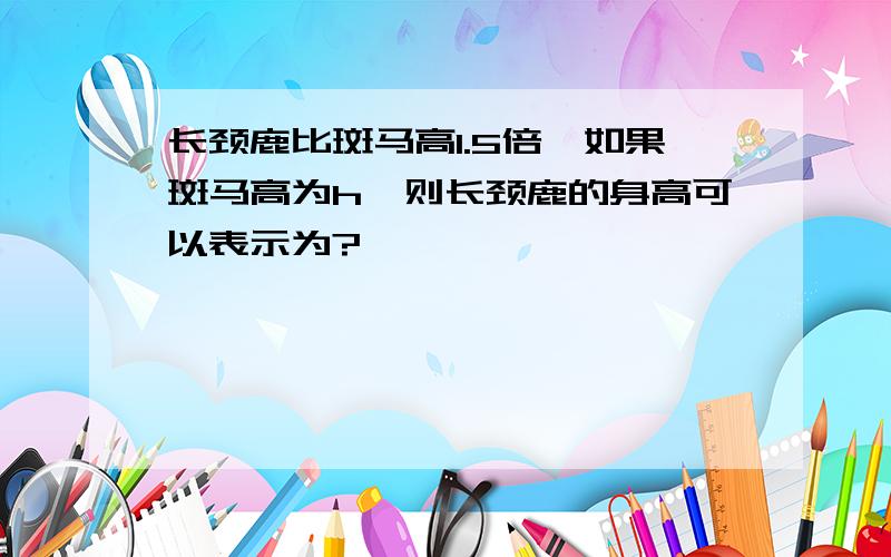 长颈鹿比斑马高1.5倍,如果斑马高为h,则长颈鹿的身高可以表示为?