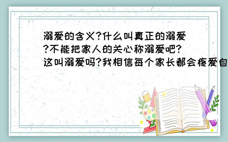 溺爱的含义?什么叫真正的溺爱?不能把家人的关心称溺爱吧?这叫溺爱吗?我相信每个家长都会疼爱自己孩子吧、但是这个是溺爱吗?这算最普通的疼爱吧?为什么硬是有人把这种爱称为溺爱~