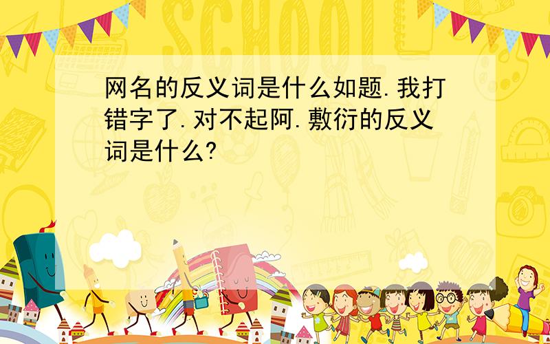 网名的反义词是什么如题.我打错字了.对不起阿.敷衍的反义词是什么?