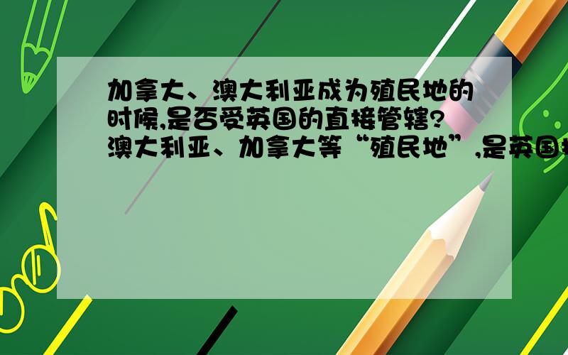 加拿大、澳大利亚成为殖民地的时候,是否受英国的直接管辖?澳大利亚、加拿大等“殖民地”,是英国探险家、航海家发现并在当地建立军事、贸易据点后,被英国“宣称”为领土而这些“领土