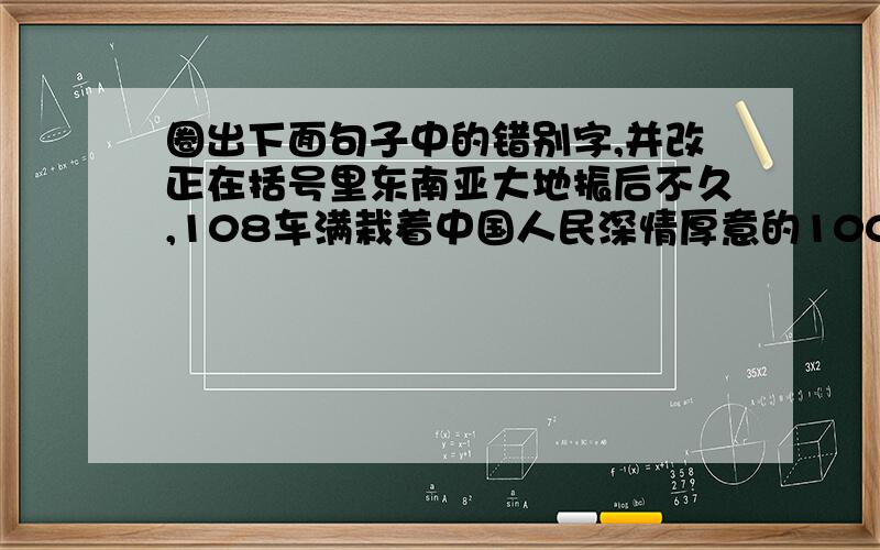 圈出下面句子中的错别字,并改正在括号里东南亚大地振后不久,108车满栽着中国人民深情厚意的1000余吨援助物资已经运达灾区2、人人都能想到集休，不说有损团结的话，不做有损团结的事，