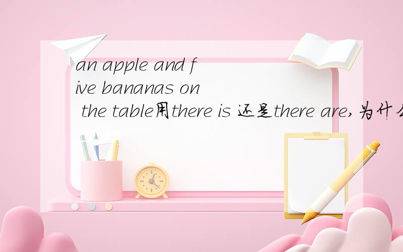 an apple and five bananas on the table用there is 还是there are,为什么?re is 还是there are提问,为什么?